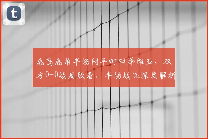 鹿岛鹿角半场闷平町田泽维亚,双方0-0战局胶着,半场战况深度解析
