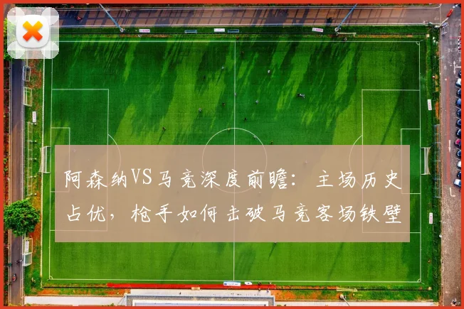 阿森纳VS马竞深度前瞻:主场历史占优,枪手如何击破马竞客场铁壁?关键对决解析