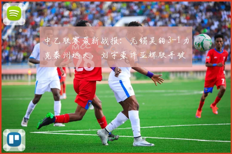 中乙联赛最新战报：无锡吴钩3-1力克泰州远大，刘宇豪许亚辉联手破门精彩回顾