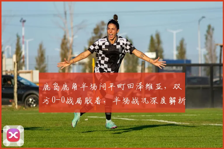 鹿岛鹿角半场闷平町田泽维亚，双方0-0战局胶着，半场战况深度解析
