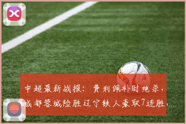 中超最新战报:费利佩补时绝杀,成都蓉城险胜辽宁铁人豪取7连胜,积分榜排名引关注
