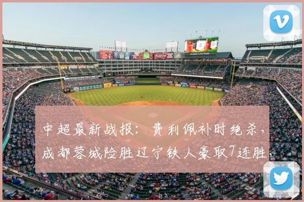 中超最新战报：费利佩补时绝杀，成都蓉城险胜辽宁铁人豪取7连胜，积分榜排名引关注