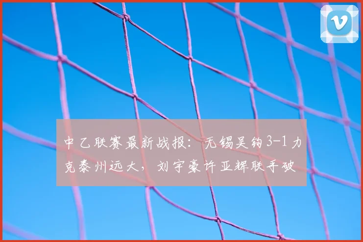 中乙联赛最新战报:无锡吴钩3-1力克泰州远大,刘宇豪许亚辉联手破门精彩回顾